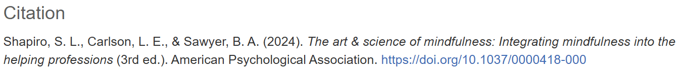 Example of the following citation with a DOI in an APA-formatted reference list:
Shapiro, S. L, Carlson, L. E., & Sawyer, B. A. (2024). The art & science of mindfulness: Integrating mindfulness into the helping professions (3rd ed.). American Psychological Association, https://doi.org/10.1037/0000418-000